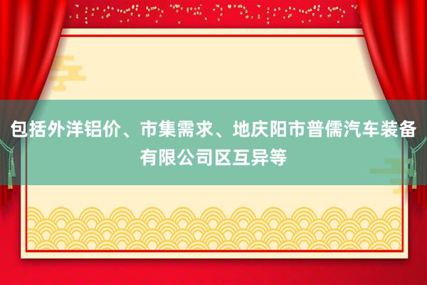 包括外洋铝价、市集需求、地庆阳市普儒汽车装备有限公司区互异等