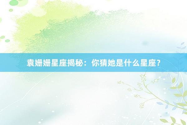 袁姗姗星座揭秘：你猜她是什么星座？