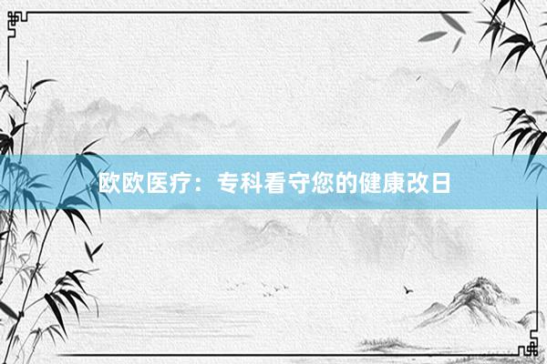 欧欧医疗：专科看守您的健康改日