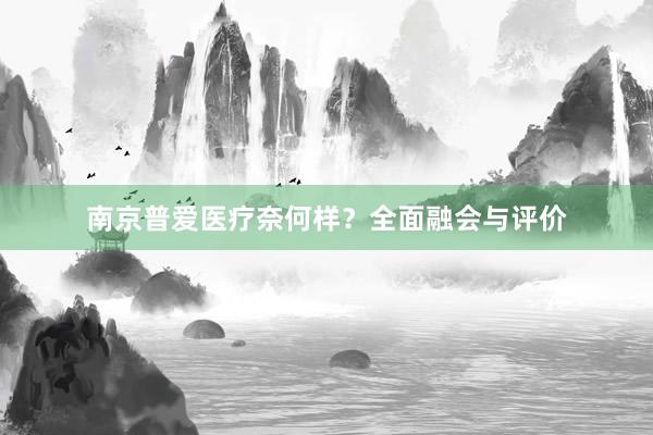 南京普爱医疗奈何样？全面融会与评价