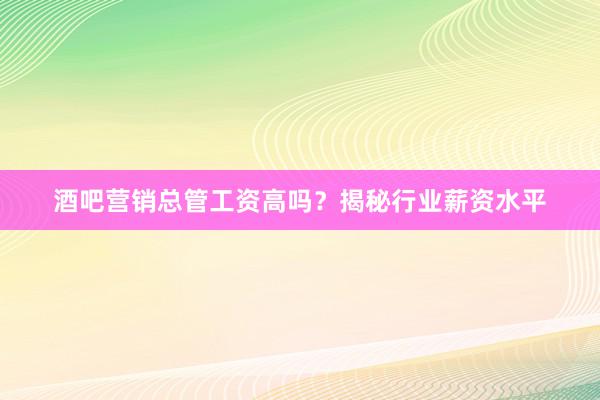酒吧营销总管工资高吗？揭秘行业薪资水平